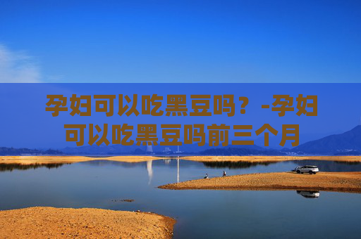 孕妇可以吃黑豆吗？-孕妇可以吃黑豆吗前三个月