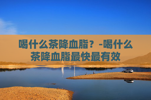 喝什么茶降血脂？-喝什么茶降血脂最快最有效