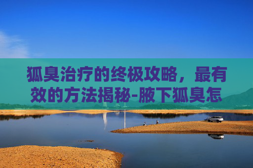 狐臭治疗的终极攻略，最有效的方法揭秘-腋下狐臭怎么治疗最有效的方法