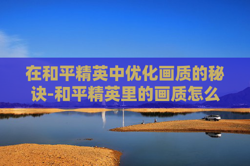 在和平精英中优化画质的秘诀-和平精英里的画质怎么调好一点