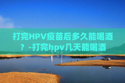 打完HPV疫苗后多久能喝酒？-打完hpv几天能喝酒