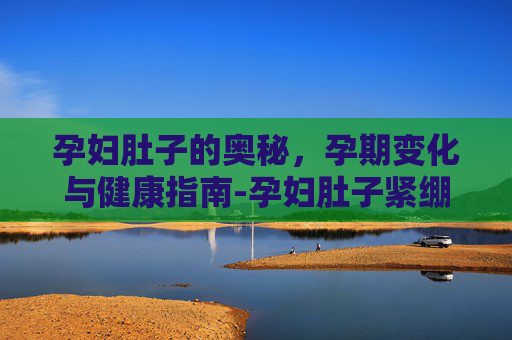 孕妇肚子的奥秘，孕期变化与健康指南-孕妇肚子紧绷硬硬的是怎么回事