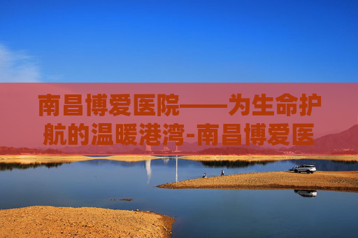 南昌博爱医院——为生命护航的温暖港湾-南昌博爱医院医生名单