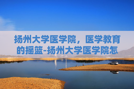 扬州大学医学院，医学教育的摇篮-扬州大学医学院怎么样