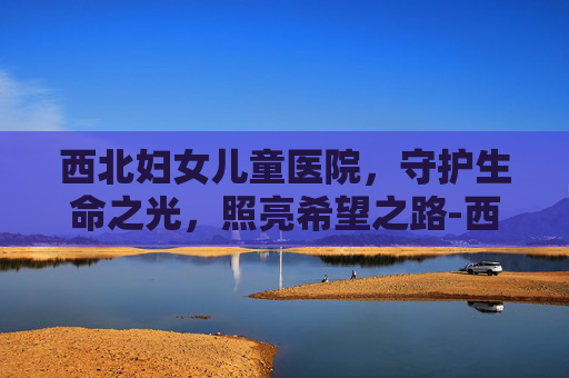 西北妇女儿童医院，守护生命之光，照亮希望之路-西北妇女儿童医院曲江院区