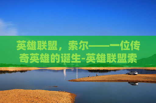 英雄联盟，索尔——一位传奇英雄的诞生-英雄联盟索尔背景故事