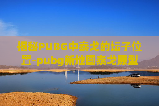 揭秘PUBG中泰戈的坛子位置-pubg新地图泰戈原型