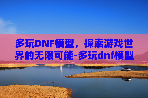 多玩DNF模型，探索游戏世界的无限可能-多玩dnf模型站