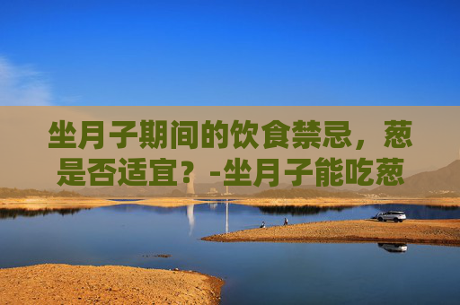 坐月子期间的饮食禁忌，葱是否适宜？-坐月子能吃葱吗 哺乳期