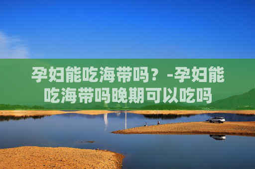 孕妇能吃海带吗？-孕妇能吃海带吗晚期可以吃吗