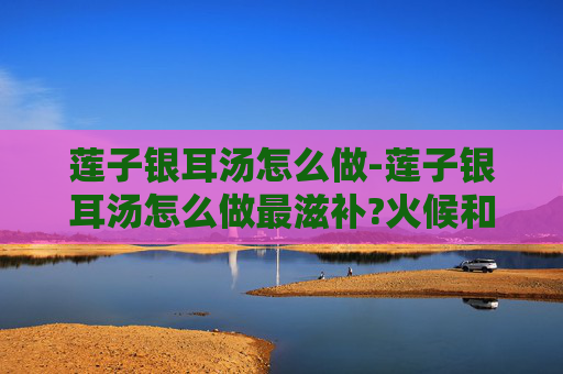 莲子银耳汤怎么做-莲子银耳汤怎么做最滋补?火候和配料秘诀