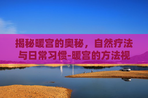 揭秘暖宫的奥秘，自然疗法与日常习惯-暖宫的方法视频
