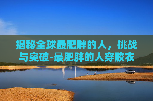 揭秘全球最肥胖的人，挑战与突破-最肥胖的人穿胶衣视频