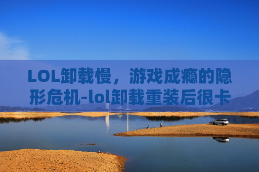 LOL卸载慢，游戏成瘾的隐形危机-lol卸载重装后很卡