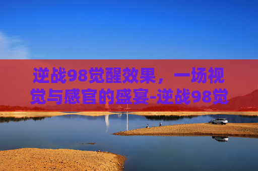 逆战98觉醒效果，一场视觉与感官的盛宴-逆战98觉醒卡哪里出
