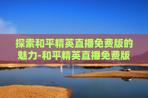 探索和平精英直播免费版的魅力-和平精英直播免费版下载