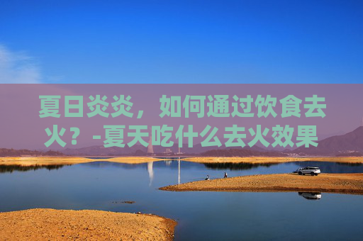 夏日炎炎，如何通过饮食去火？-夏天吃什么去火效果最好最快