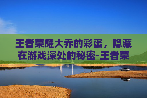 王者荣耀大乔的彩蛋，隐藏在游戏深处的秘密-王者荣耀大乔的彩蛋是谁