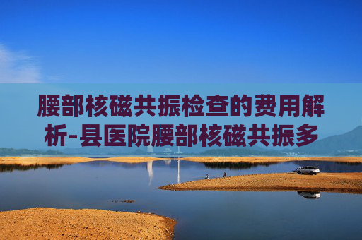 腰部核磁共振检查的费用解析-县医院腰部核磁共振多少钱