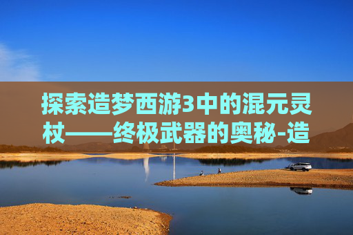 探索造梦西游3中的混元灵杖——终极武器的奥秘-造梦西游3混元灵杖易爆点