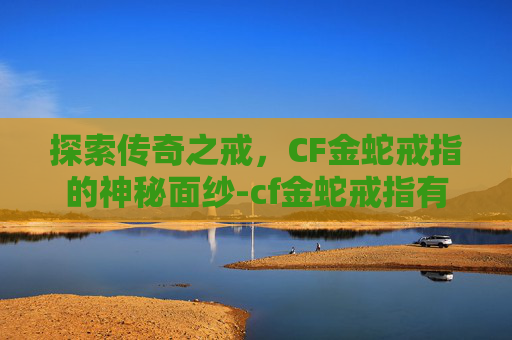 探索传奇之戒，CF金蛇戒指的神秘面纱-cf金蛇戒指有什么用