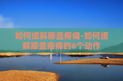 如何缓解膝盖疼痛-如何缓解膝盖疼痛的6个动作
