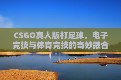CSGO真人版打足球，电子竞技与体育竞技的奇妙融合-cs真人竞技