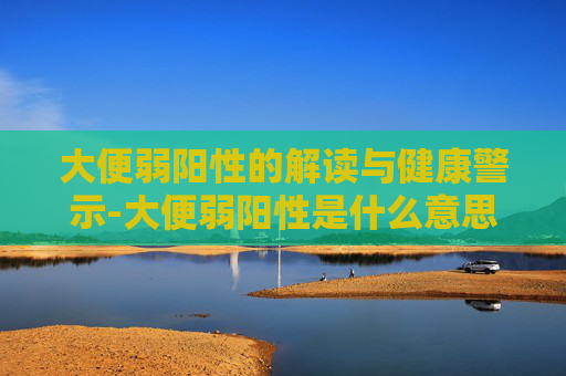大便弱阳性的解读与健康警示-大便弱阳性是什么意思