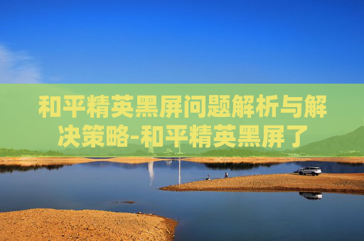 和平精英黑屏问题解析与解决策略-和平精英黑屏了