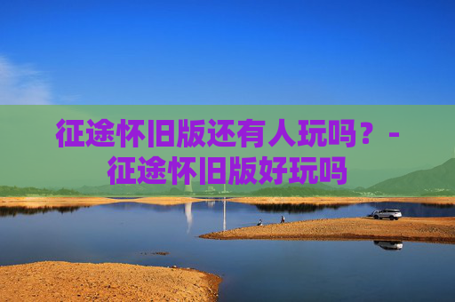 征途怀旧版还有人玩吗？-征途怀旧版好玩吗