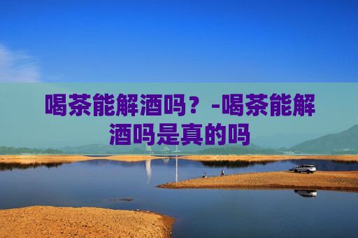 喝茶能解酒吗？-喝茶能解酒吗是真的吗