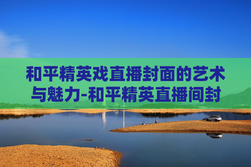 和平精英戏直播封面的艺术与魅力-和平精英直播间封面
