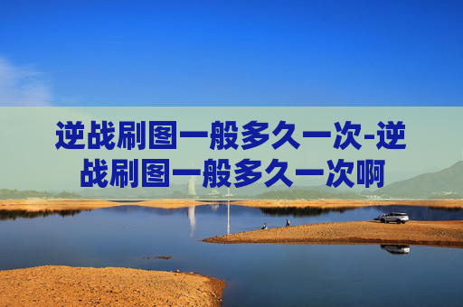 逆战刷图一般多久一次-逆战刷图一般多久一次啊