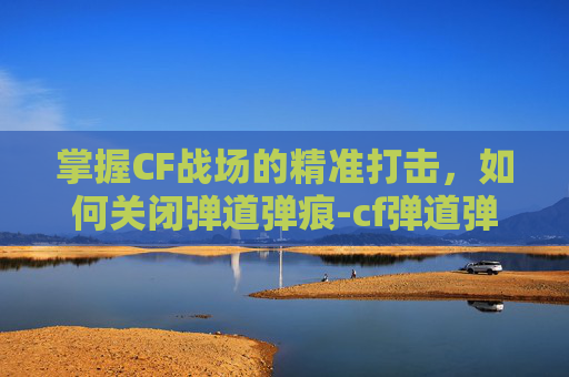 掌握CF战场的精准打击，如何关闭弹道弹痕-cf弹道弹痕怎么关了