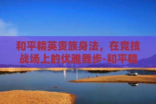 和平精英贵族身法，在竞技战场上的优雅舞步-和平精英贵族套装怎么得