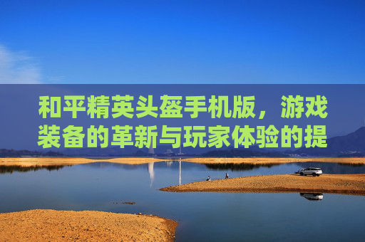 和平精英头盔手机版，游戏装备的革新与玩家体验的提升-和平精英头盔手机版下载