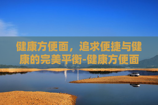 健康方便面，追求便捷与健康的完美平衡-健康方便面有哪些