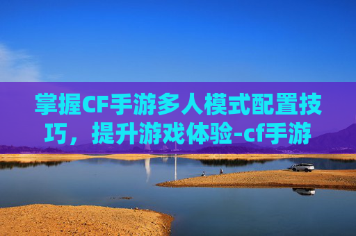 掌握CF手游多人模式配置技巧，提升游戏体验-cf手游多人模式配置要求高吗