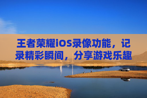 王者荣耀iOS录像功能，记录精彩瞬间，分享游戏乐趣-王者荣耀苹果录像