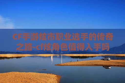 CF手游炫市职业选手的传奇之路-cf炫角色值得入手吗