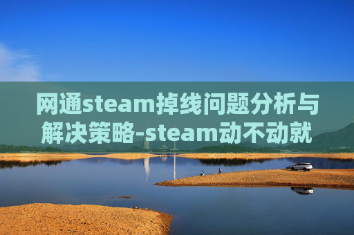 网通steam掉线问题分析与解决策略-steam动不动就掉线