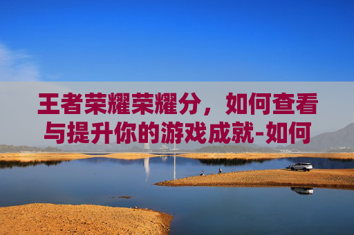 王者荣耀荣耀分，如何查看与提升你的游戏成就-如何查看王者荣耀分