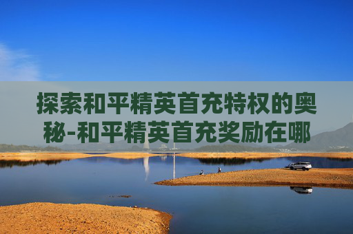 探索和平精英首充特权的奥秘-和平精英首充奖励在哪里领取?