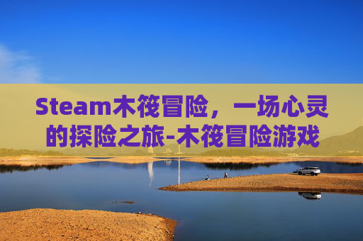 Steam木筏冒险，一场心灵的探险之旅-木筏冒险游戏