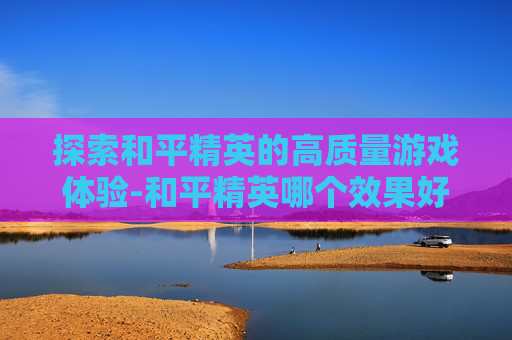 探索和平精英的高质量游戏体验-和平精英哪个效果好