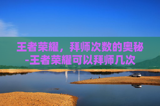 王者荣耀，拜师次数的奥秘-王者荣耀可以拜师几次
