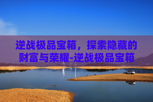 逆战极品宝箱，探索隐藏的财富与荣耀-逆战极品宝箱怎么获得