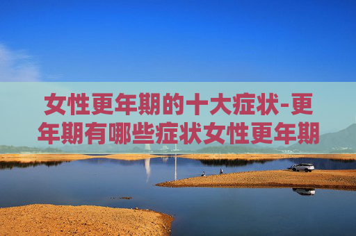 女性更年期的十大症状-更年期有哪些症状女性更年期的十大症状