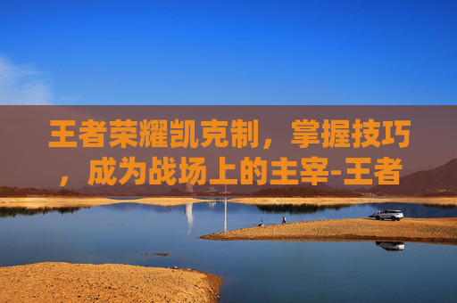 王者荣耀凯克制，掌握技巧，成为战场上的主宰-王者荣耀凯克制什么英雄