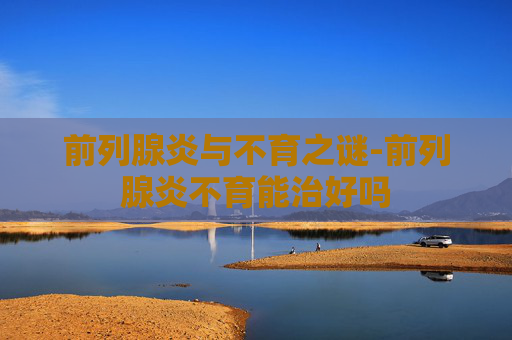 前列腺炎与不育之谜-前列腺炎不育能治好吗